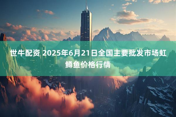 世牛配资 2025年6月21日全国主要批发市场虹鳟鱼价格行情