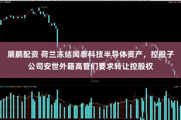 展鹏配资 荷兰冻结闻泰科技半导体资产，控股子公司安世外籍高管们要求转让控股权