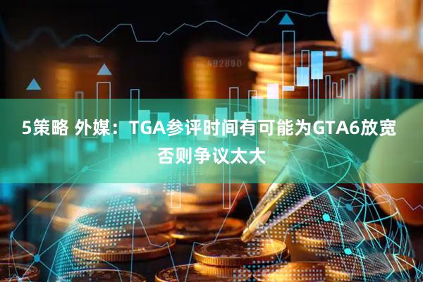5策略 外媒：TGA参评时间有可能为GTA6放宽 否则争议太大