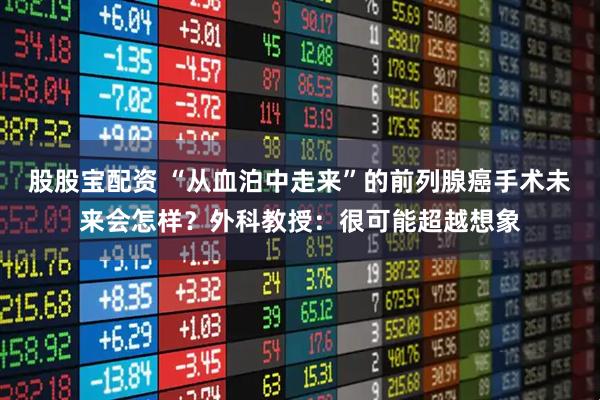 股股宝配资 “从血泊中走来”的前列腺癌手术未来会怎样？外科教授：很可能超越想象